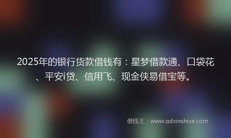 2025年的银行货款借钱有：星梦借款通、口袋花、平安i贷、信用飞、现金侠易借宝等。