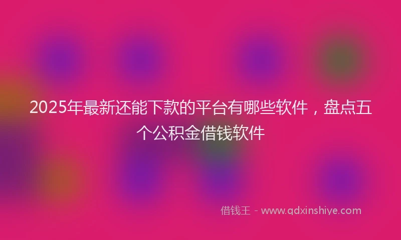 2025年最新还能下款的平台有哪些软件，盘点五个公积金借钱软件