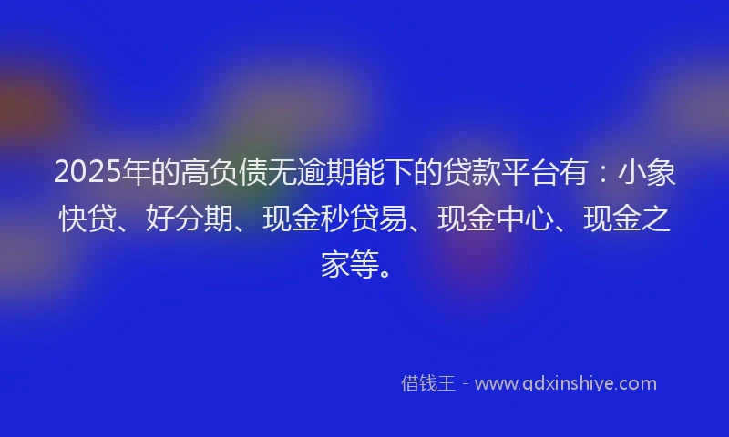 2025年的高负债无逾期能下的贷款平台有：小象快贷、好分期、现金秒贷易、现金中心、现金之家等。