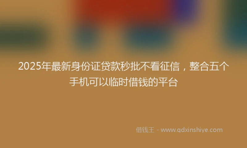 2025年最新身份证贷款秒批不看征信，整合五个手机可以临时借钱的平台