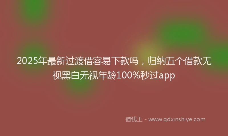 2025年最新过渡借容易下款吗，归纳五个借款无视黑白无视年龄100%秒过app