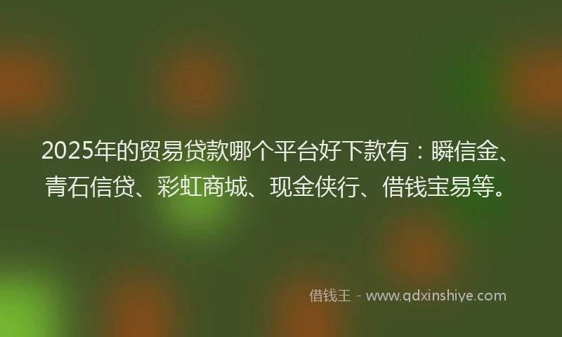 2025年的贸易贷款哪个平台好下款有：瞬信金、青石信贷、彩虹商城、现金侠行、借钱宝易等。