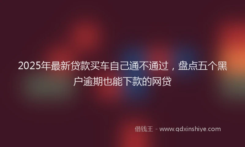 2025年最新贷款买车自己通不通过，盘点五个黑户逾期也能下款的网贷