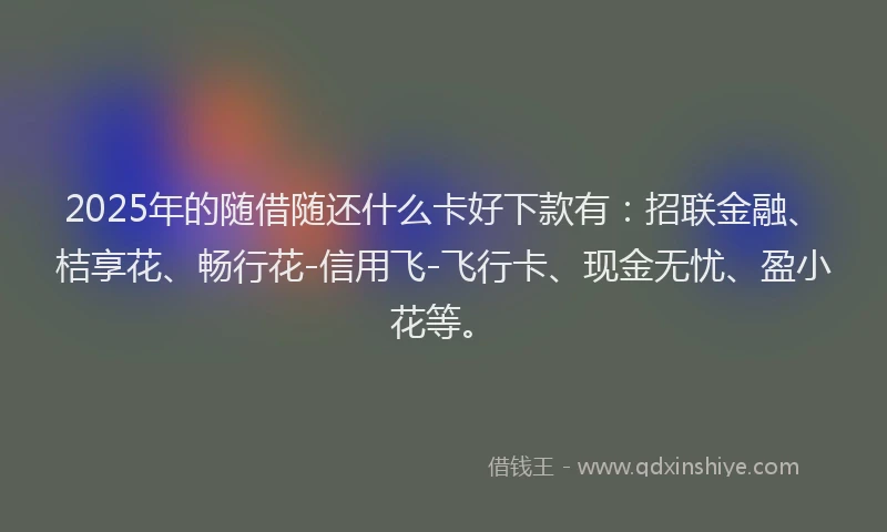 2025年的随借随还什么卡好下款有：招联金融、桔享花、畅行花-信用飞-飞行卡、现金无忧、盈小花等。