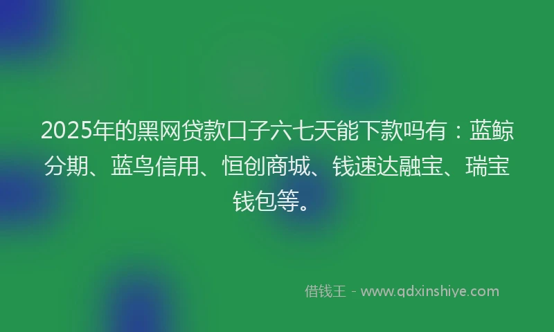 2025年的黑网贷款口子六七天能下款吗有：蓝鲸分期、蓝鸟信用、恒创商城、钱速达融宝、瑞宝钱包等。