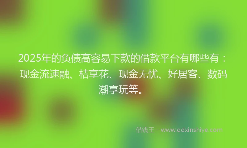2025年的负债高容易下款的借款平台有哪些有：现金流速融、桔享花、现金无忧、好居客、数码潮享玩等。