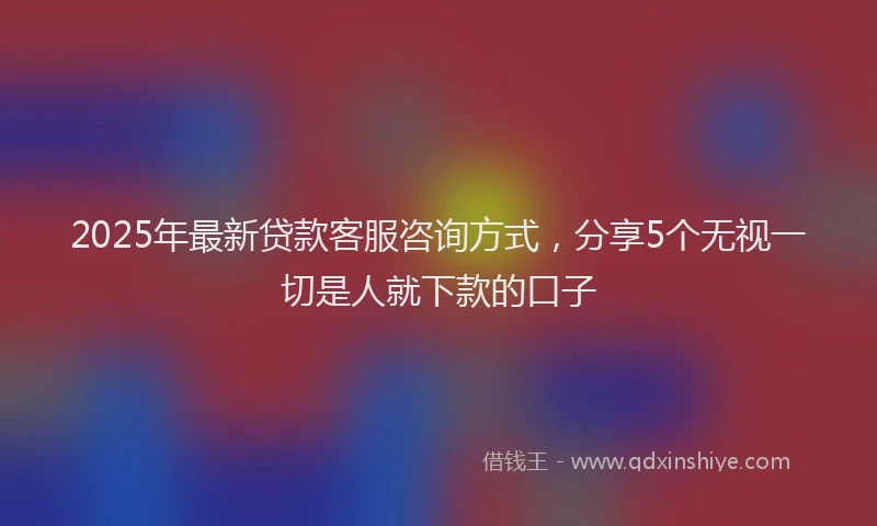 2025年最新贷款客服咨询方式，分享5个无视一切是人就下款的口子