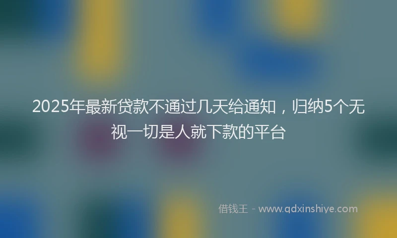 2025年最新贷款不通过几天给通知，归纳5个无视一切是人就下款的平台