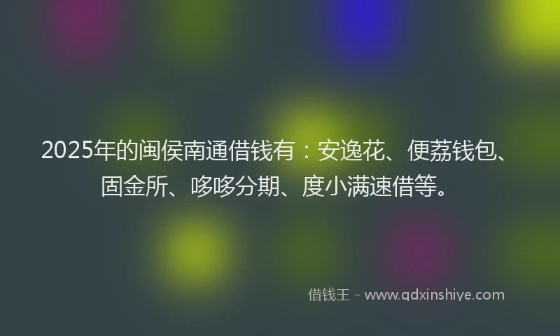 2025年的闽侯南通借钱有：安逸花、便荔钱包、固金所、哆哆分期、度小满速借等。