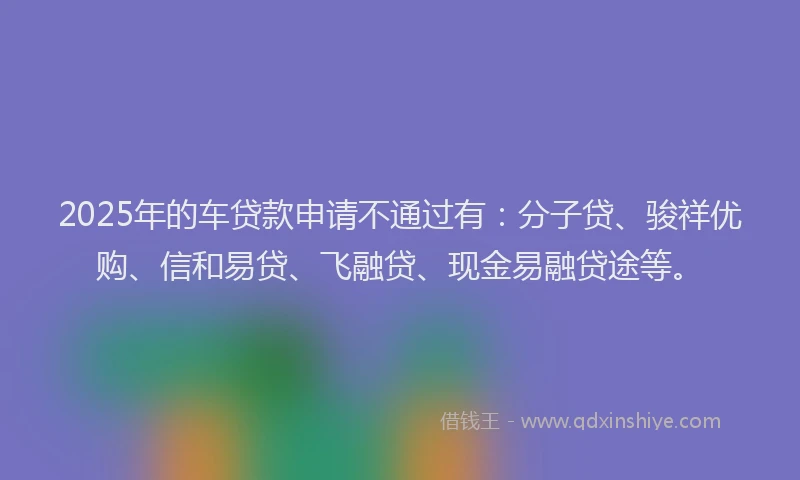 2025年的车贷款申请不通过有：分子贷、骏祥优购、信和易贷、飞融贷、现金易融贷途等。