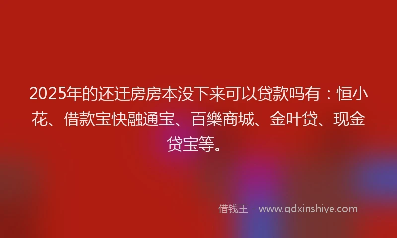 2025年的还迁房房本没下来可以贷款吗有：恒小花、借款宝快融通宝、百樂商城、金叶贷、现金贷宝等。