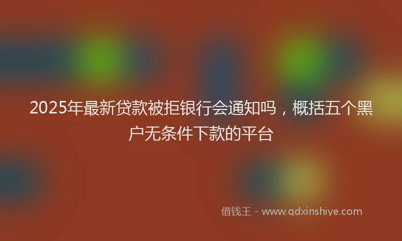 2025年最新贷款被拒银行会通知吗，概括五个黑户无条件下款的平台