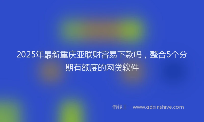 2025年最新重庆亚联财容易下款吗，整合5个分期有额度的网贷软件