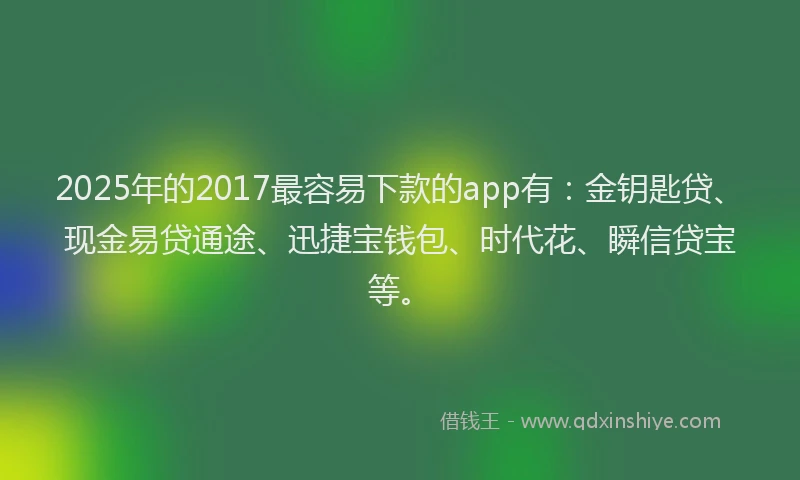 2025年的2017最容易下款的app有：金钥匙贷、现金易贷通途、迅捷宝钱包、时代花、瞬信贷宝等。