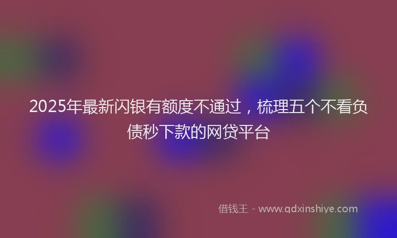 2025年最新闪银有额度不通过，梳理五个不看负债秒下款的网贷平台