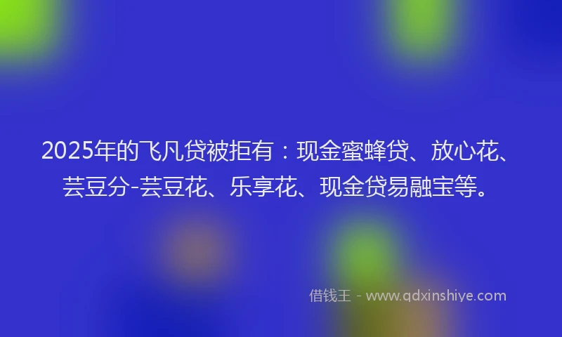 2025年的飞凡贷被拒有：现金蜜蜂贷、放心花、芸豆分-芸豆花、乐享花、现金贷易融宝等。