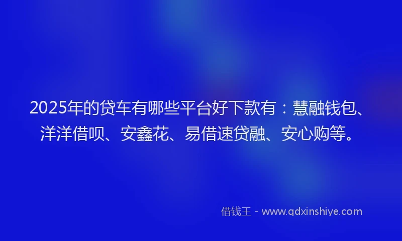 2025年的贷车有哪些平台好下款有：慧融钱包、洋洋借呗、安鑫花、易借速贷融、安心购等。