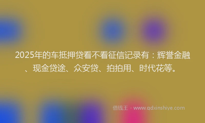 2025年的车抵押贷看不看征信记录有：辉誉金融、现金贷途、众安贷、拍拍用、时代花等。