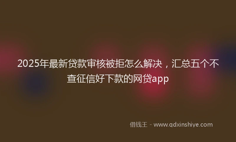 2025年最新贷款审核被拒怎么解决，汇总五个不查征信好下款的网贷app