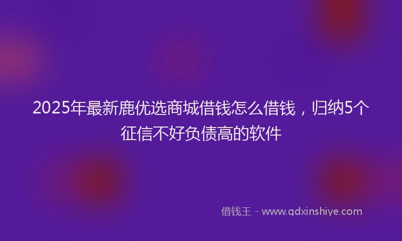 2025年最新鹿优选商城借钱怎么借钱，归纳5个征信不好负债高的软件