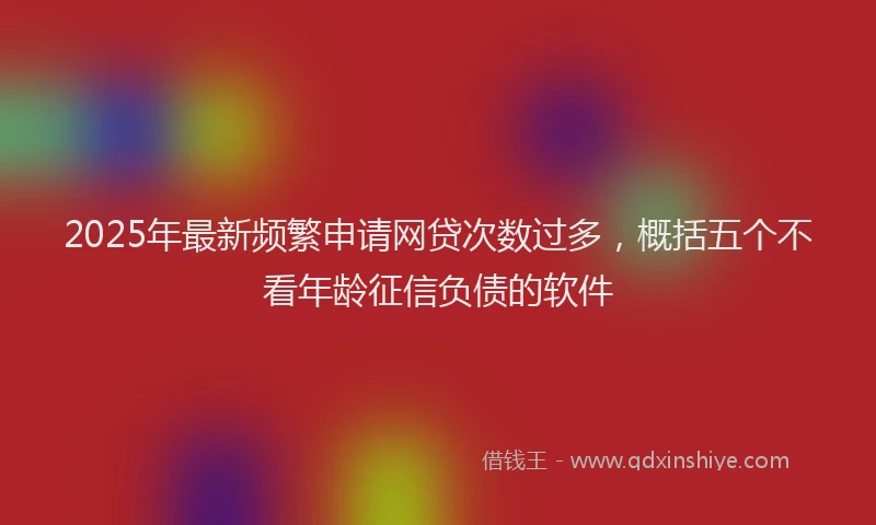 2025年最新频繁申请网贷次数过多，概括五个不看年龄征信负债的软件