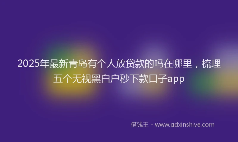 2025年最新青岛有个人放贷款的吗在哪里，梳理五个无视黑白户秒下款口子app