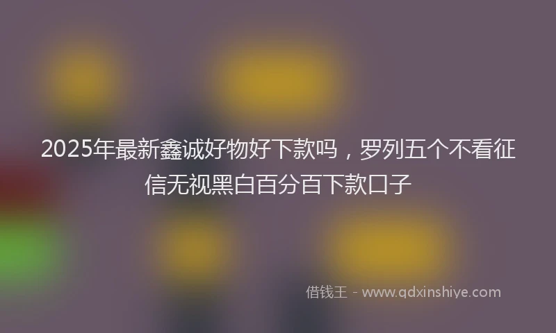 2025年最新鑫诚好物好下款吗，罗列五个不看征信无视黑白百分百下款口子