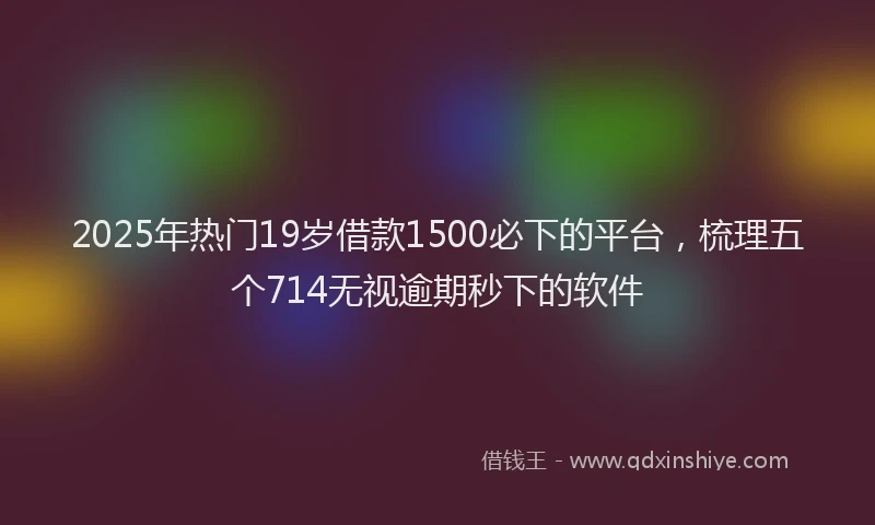 2025年热门19岁借款1500必下的平台，梳理五个714无视逾期秒下的软件