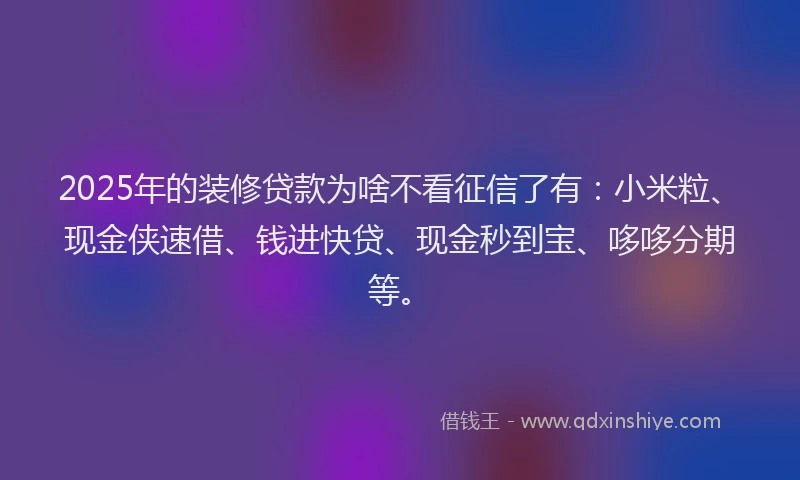 2025年的装修贷款为啥不看征信了有：小米粒、现金侠速借、钱进快贷、现金秒到宝、哆哆分期等。