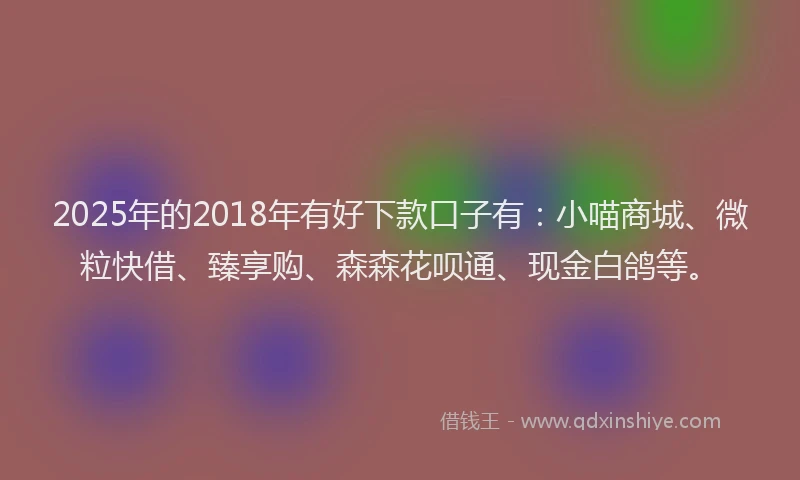 2025年的2018年有好下款口子有：小喵商城、微粒快借、臻享购、森森花呗通、现金白鸽等。