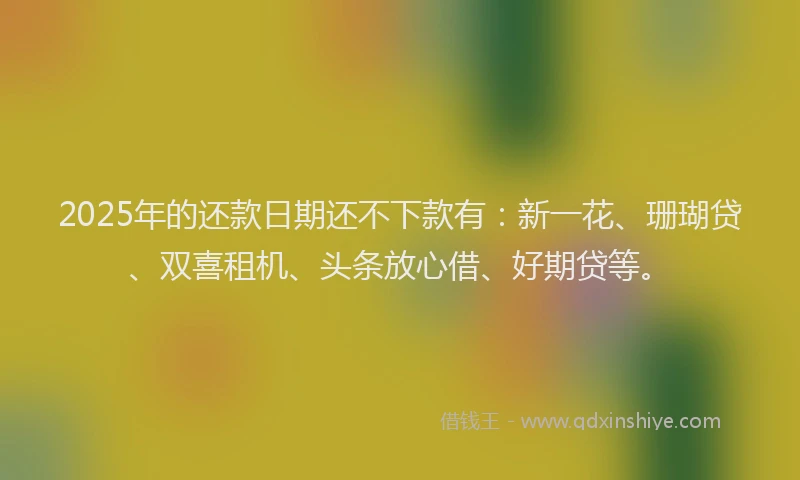 2025年的还款日期还不下款有：新一花、珊瑚贷、双喜租机、头条放心借、好期贷等。