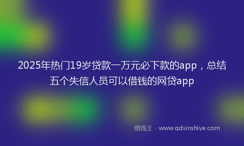 2025年热门19岁贷款一万元必下款的app，总结五个失信人员可以借钱的网贷app
