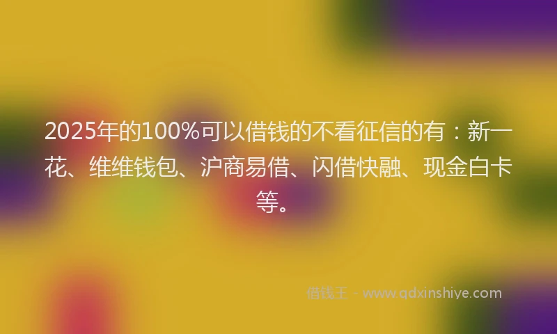 2025年的100%可以借钱的不看征信的有：新一花、维维钱包、沪商易借、闪借快融、现金白卡等。