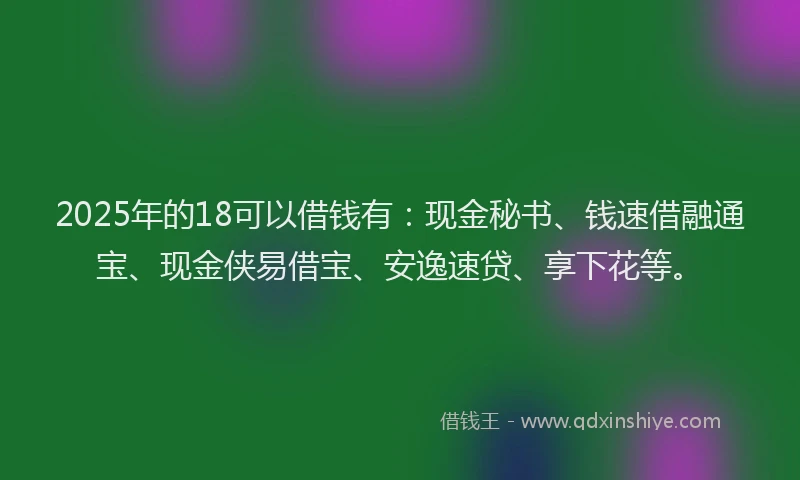 2025年的18可以借钱有：现金秘书、钱速借融通宝、现金侠易借宝、安逸速贷、享下花等。