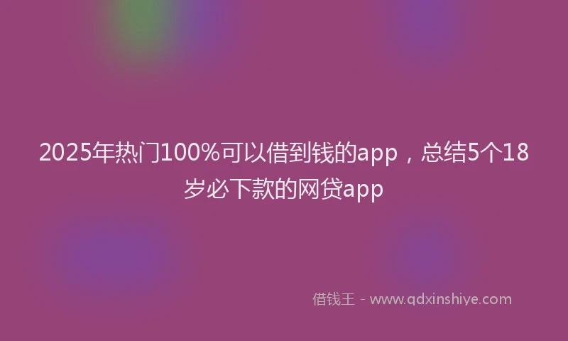 2025年热门100%可以借到钱的app，总结5个18岁必下款的网贷app