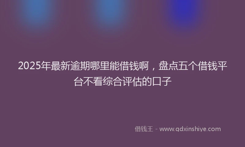 2025年最新逾期哪里能借钱啊，盘点五个借钱平台不看综合评估的口子