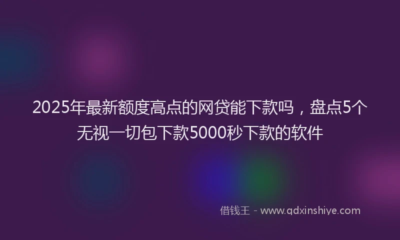 2025年最新额度高点的网贷能下款吗，盘点5个无视一切包下款5000秒下款的软件
