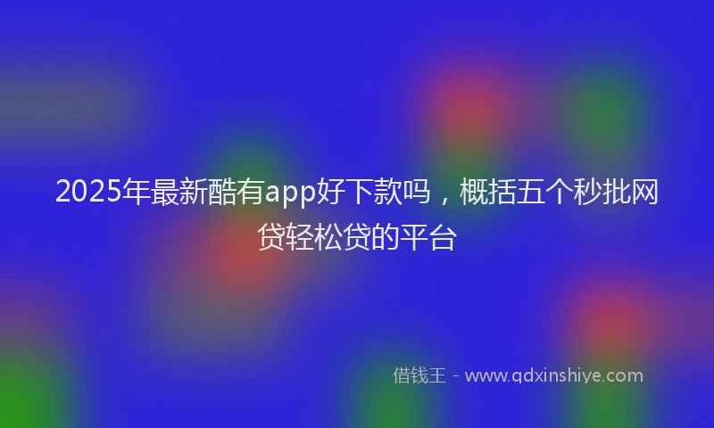 2025年最新酷有app好下款吗，概括五个秒批网贷轻松贷的平台
