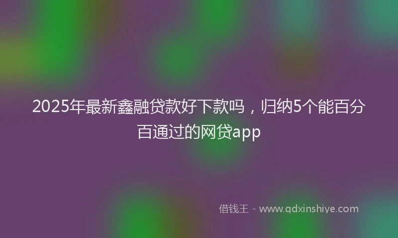 2025年最新鑫融贷款好下款吗，归纳5个能百分百通过的网贷app