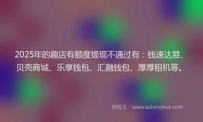 2025年的趣店有额度提现不通过有：钱速达易、贝壳商城、乐享钱包、汇融钱包、厚厚租机等。