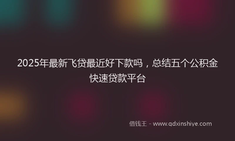 2025年最新飞贷最近好下款吗，总结五个公积金快速贷款平台