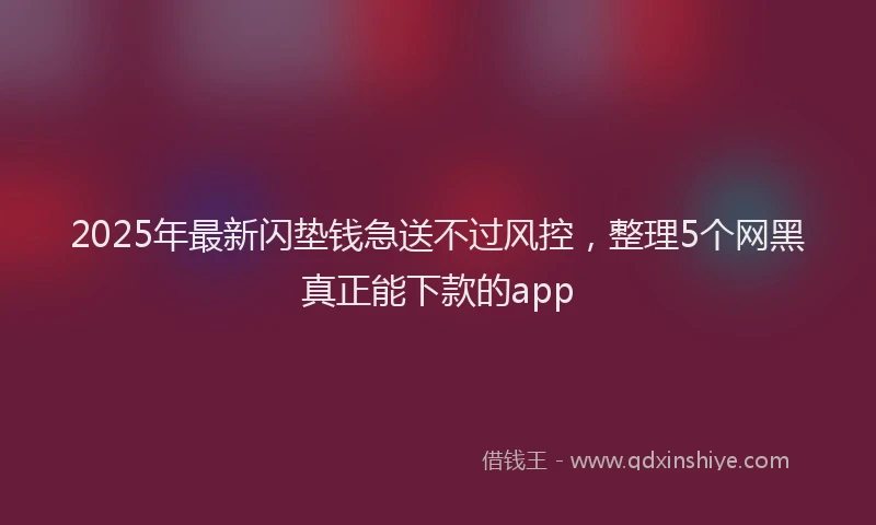 2025年最新闪垫钱急送不过风控，整理5个网黑真正能下款的app