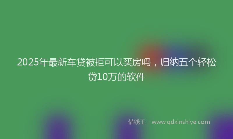 2025年最新车贷被拒可以买房吗，归纳五个轻松贷10万的软件