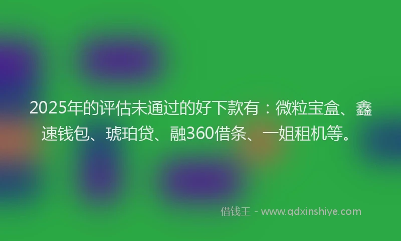 2025年的评估未通过的好下款有：微粒宝盒、鑫速钱包、琥珀贷、融360借条、一姐租机等。