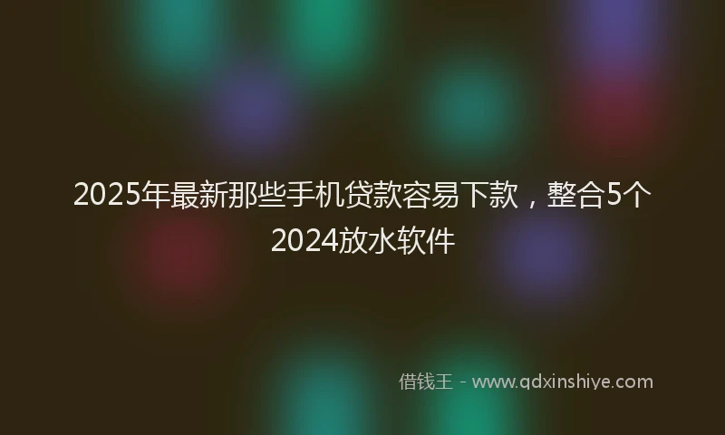2025年最新那些手机贷款容易下款，整合5个2024放水软件