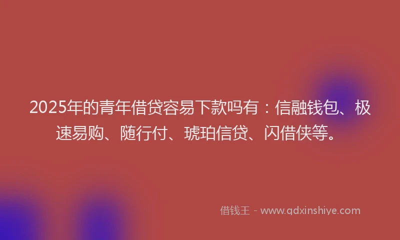 2025年的青年借贷容易下款吗有：信融钱包、极速易购、随行付、琥珀信贷、闪借侠等。