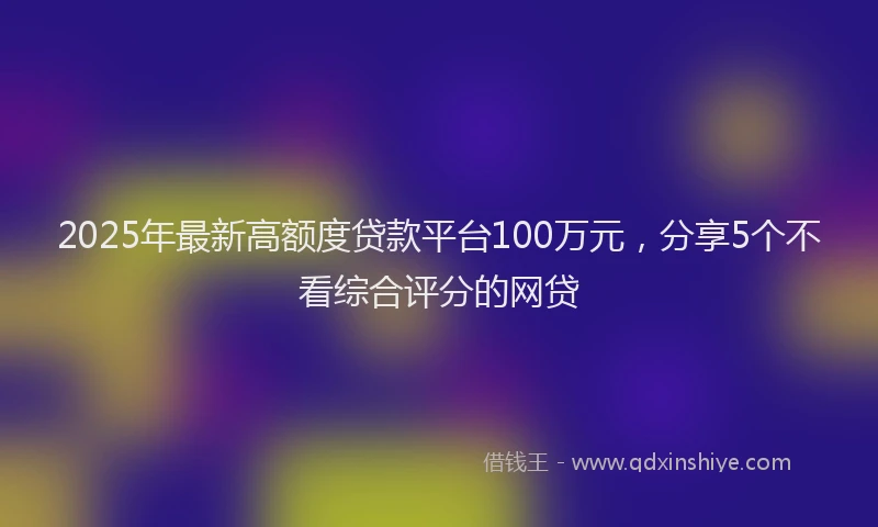 2025年最新高额度贷款平台100万元，分享5个不看综合评分的网贷