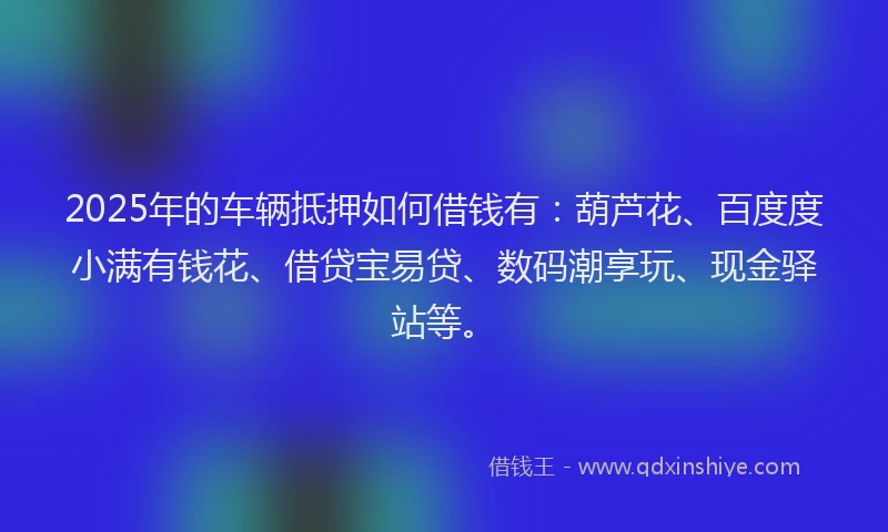 2025年的车辆抵押如何借钱有：葫芦花、百度度小满有钱花、借贷宝易贷、数码潮享玩、现金驿站等。