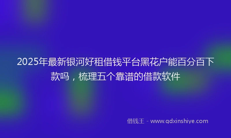 2025年最新银河好租借钱平台黑花户能百分百下款吗，梳理五个靠谱的借款软件