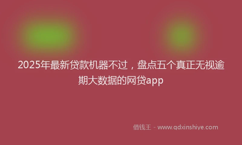 2025年最新贷款机器不过，盘点五个真正无视逾期大数据的网贷app